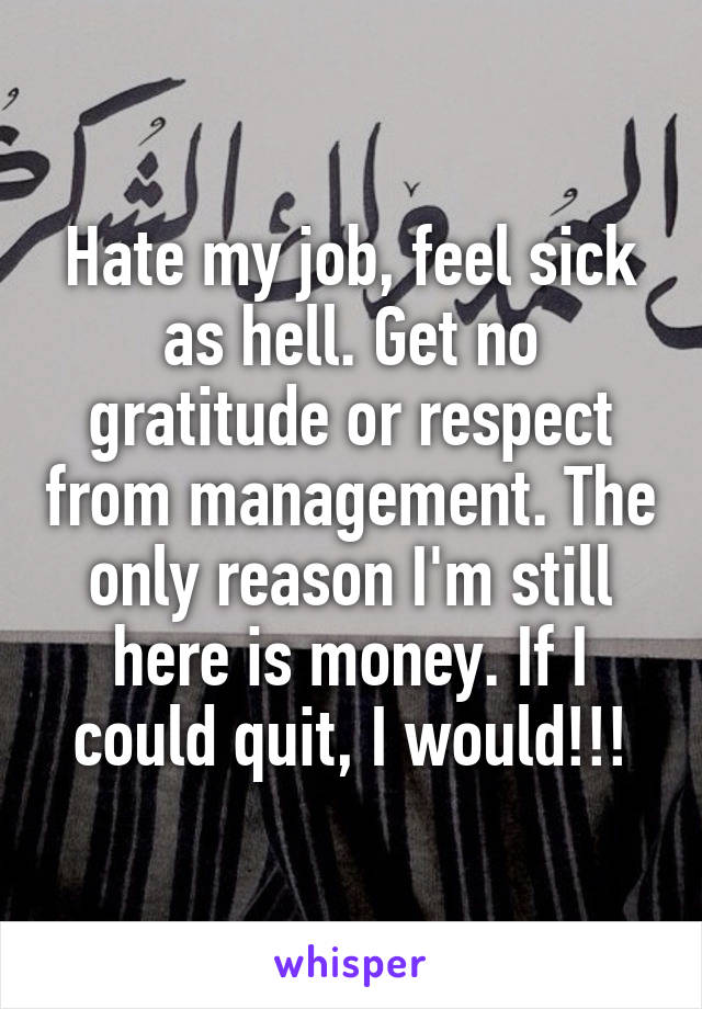 Hate my job, feel sick as hell. Get no gratitude or respect from management. The only reason I'm still here is money. If I could quit, I would!!!