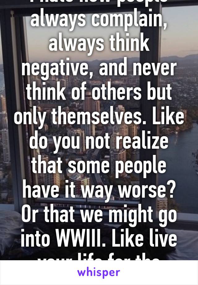 I hate how people always complain, always think negative, and never think of others but only themselves. Like do you not realize that some people have it way worse? Or that we might go into WWIII. Like live your life for the better, and shut up. 