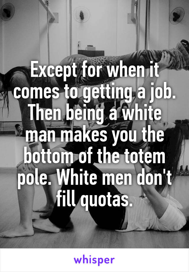 Except for when it comes to getting a job. Then being a white man makes you the bottom of the totem pole. White men don't fill quotas.