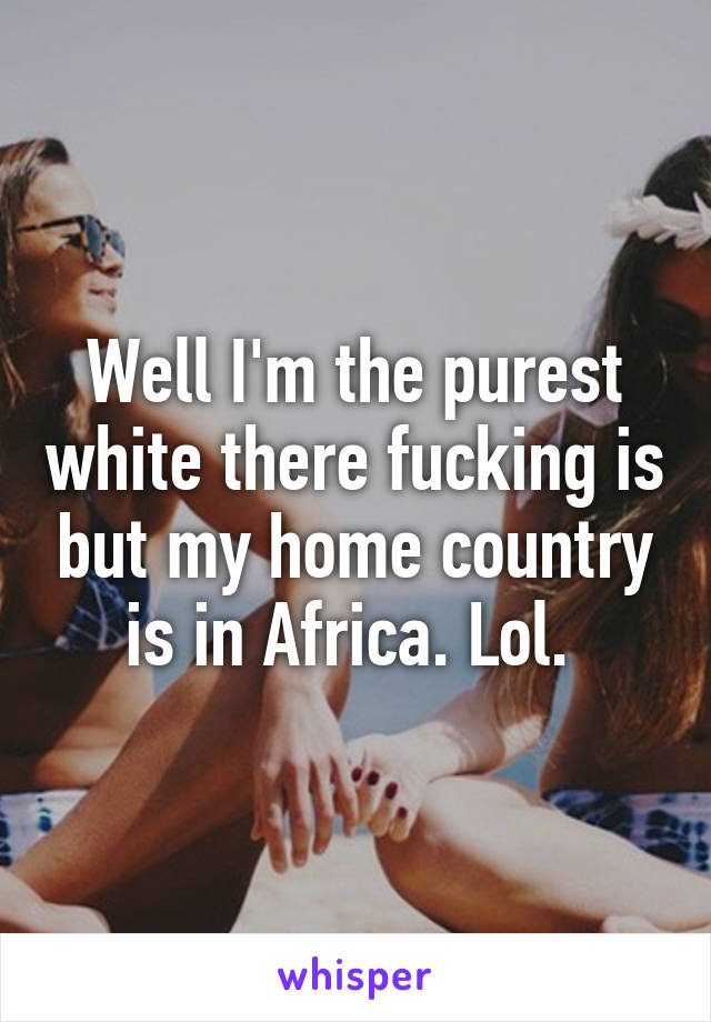 Well I'm the purest white there fucking is but my home country is in Africa. Lol. 