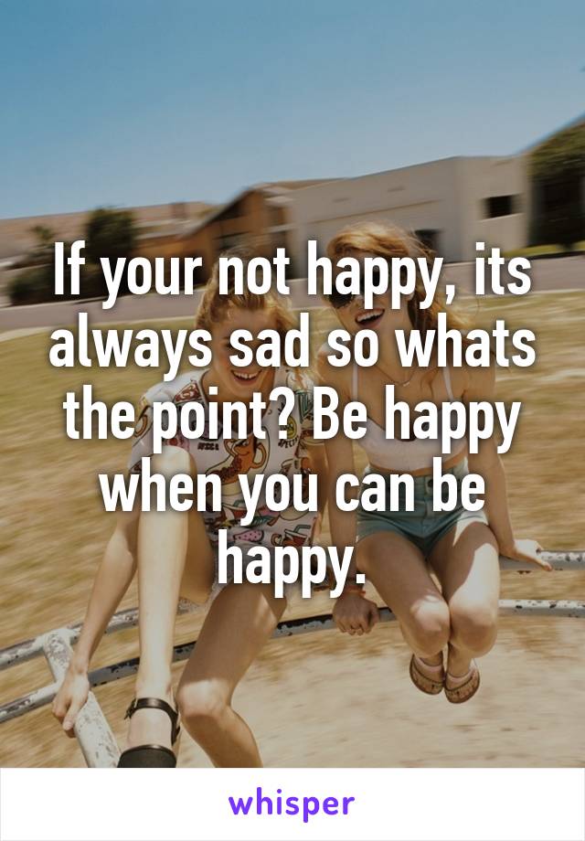 If your not happy, its always sad so whats the point? Be happy when you can be happy.