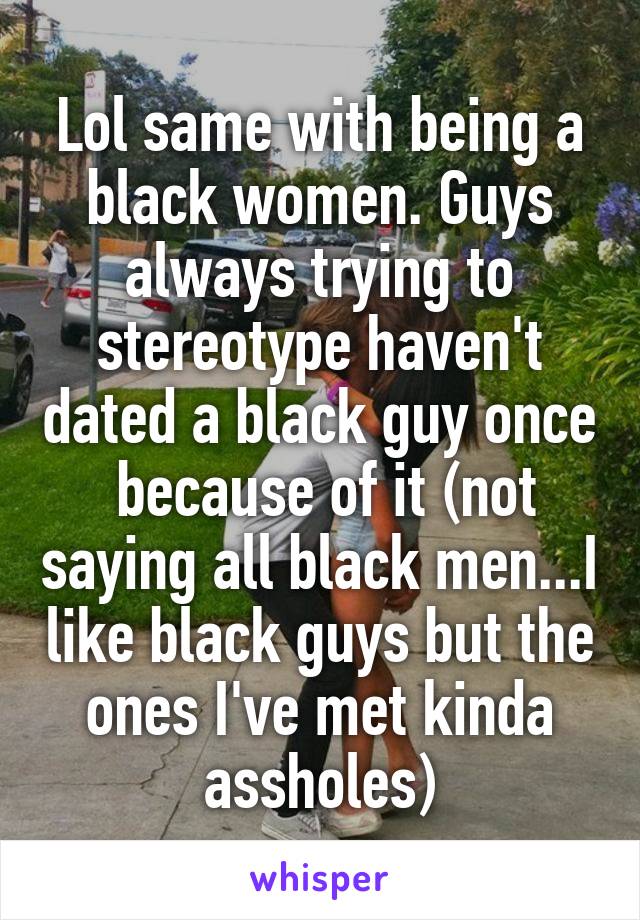 Lol same with being a black women. Guys always trying to stereotype haven't dated a black guy once  because of it (not saying all black men...I like black guys but the ones I've met kinda assholes)