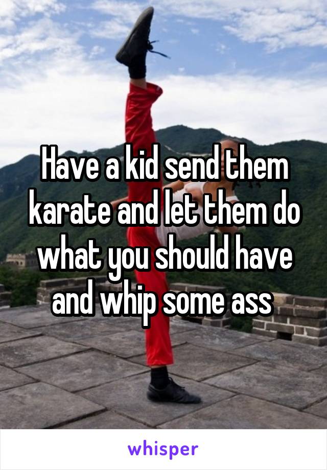 Have a kid send them karate and let them do what you should have and whip some ass 