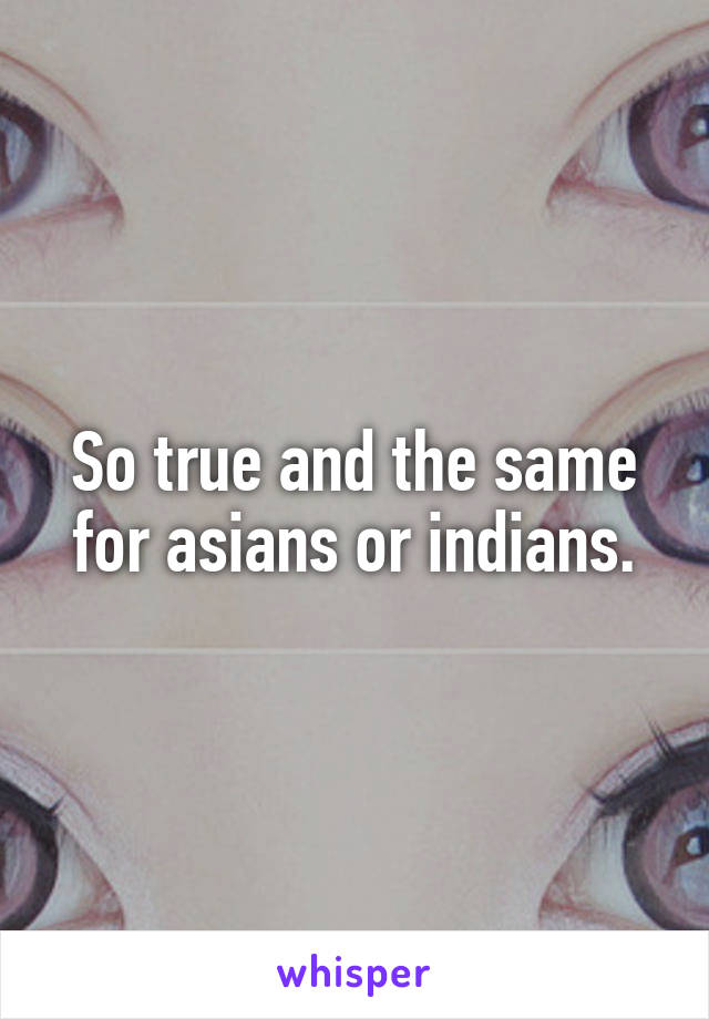 So true and the same for asians or indians.