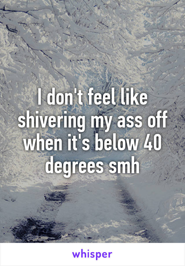 I don't feel like shivering my ass off when it's below 40 degrees smh