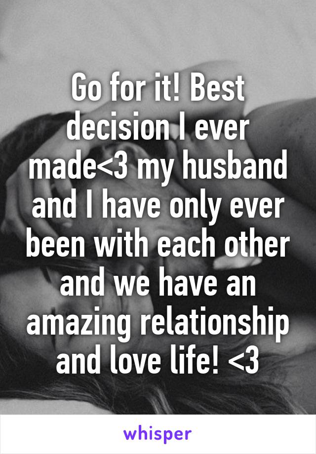 Go for it! Best decision I ever made<3 my husband and I have only ever been with each other and we have an amazing relationship and love life! <3