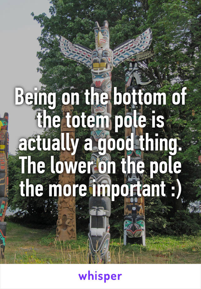 Being on the bottom of the totem pole is actually a good thing. The lower on the pole the more important :)