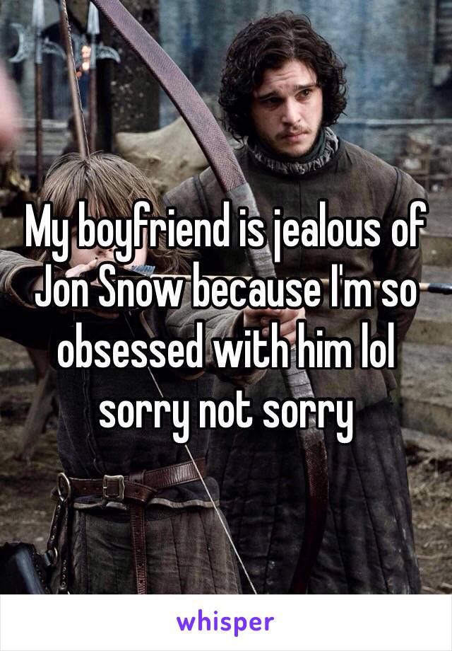 My boyfriend is jealous of Jon Snow because I'm so obsessed with him lol sorry not sorry