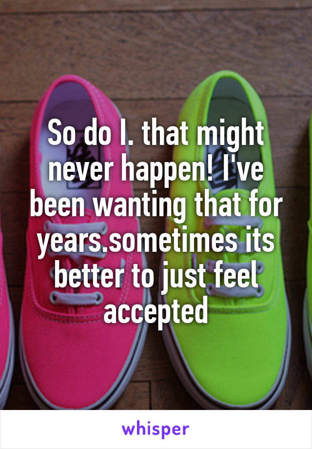 So do I. that might never happen! I've been wanting that for years.sometimes its better to just feel accepted