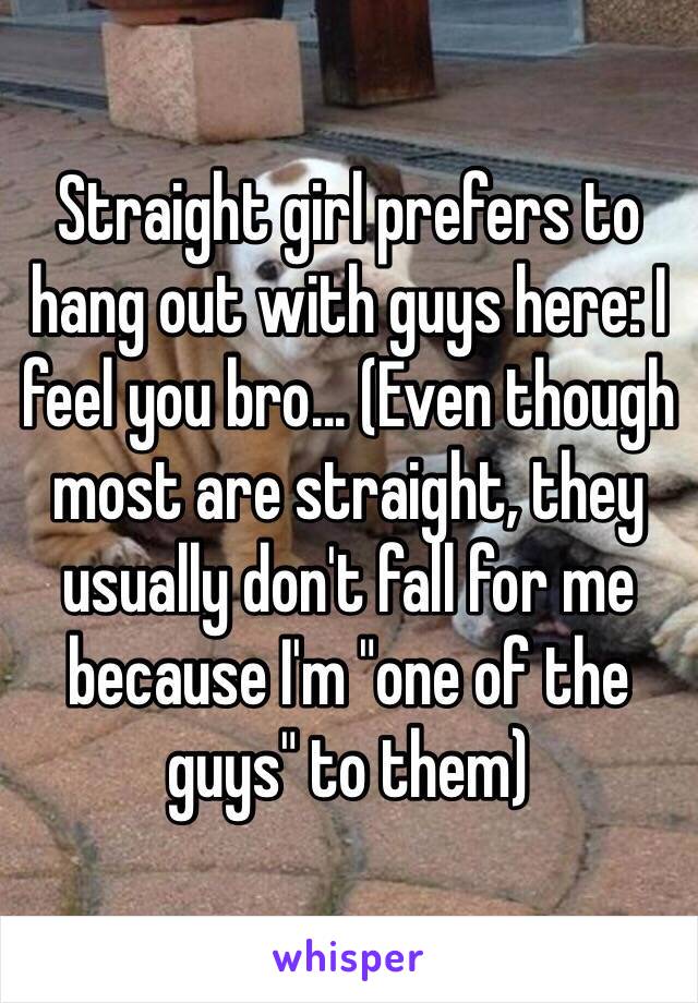 Straight girl prefers to hang out with guys here: I feel you bro... (Even though most are straight, they usually don't fall for me because I'm "one of the guys" to them)