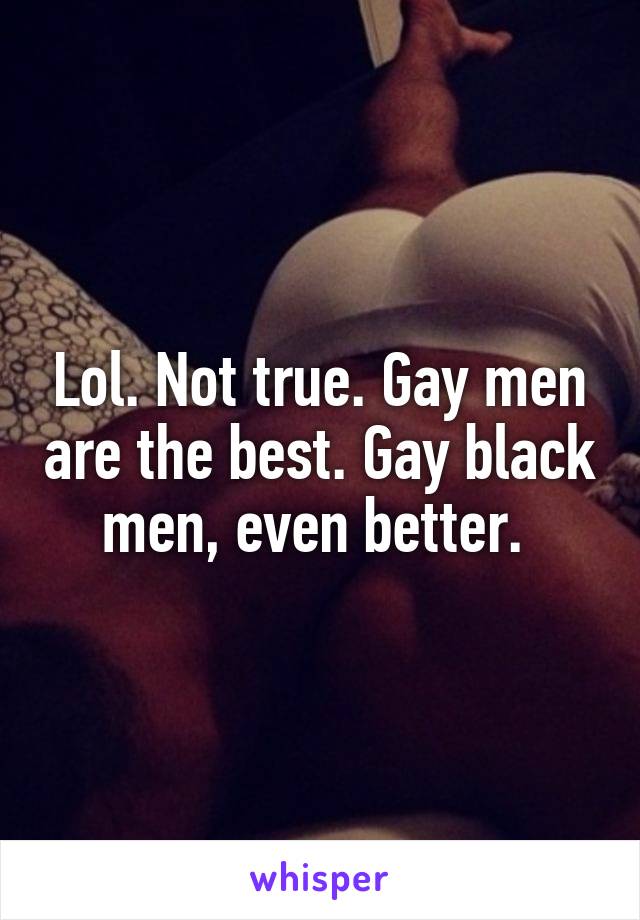 Lol. Not true. Gay men are the best. Gay black men, even better. 