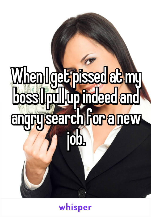 When I get pissed at my boss I pull up indeed and angry search for a new job.