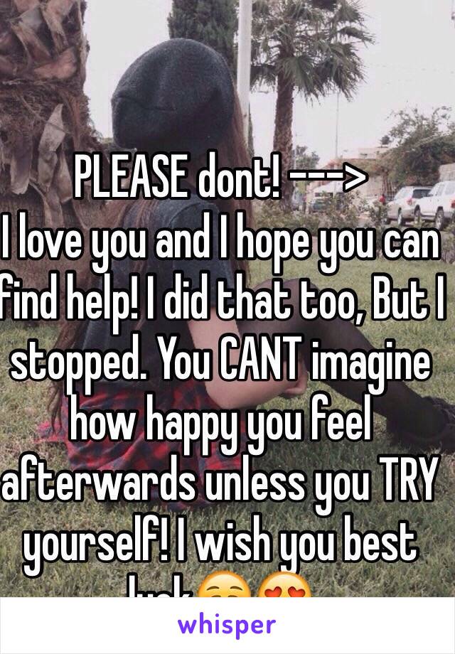 PLEASE dont! --->
I love you and I hope you can find help! I did that too, But I stopped. You CANT imagine how happy you feel afterwards unless you TRY yourself! I wish you best luck☺️😍