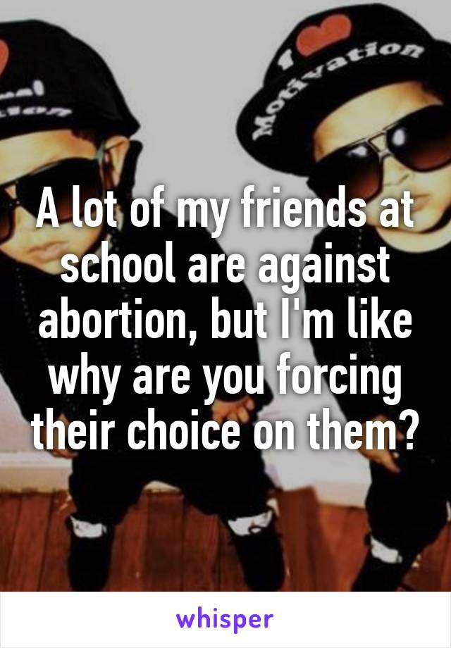 A lot of my friends at school are against abortion, but I'm like why are you forcing their choice on them?