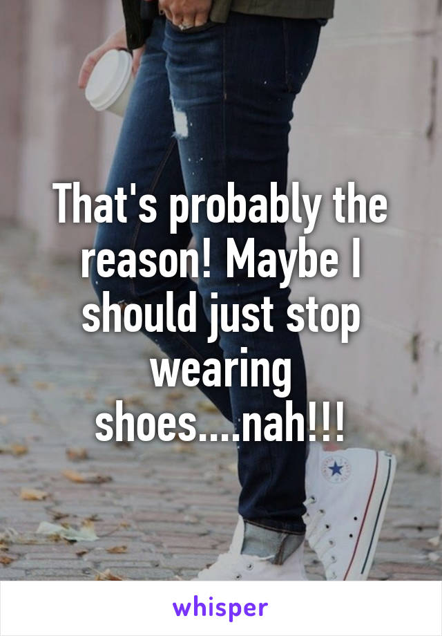 That's probably the reason! Maybe I should just stop wearing shoes....nah!!!