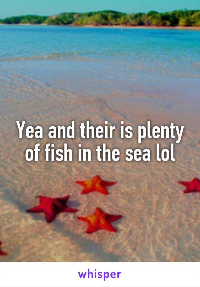 Yea and their is plenty of fish in the sea lol