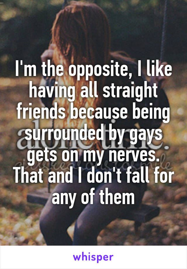 I'm the opposite, I like having all straight friends because being surrounded by gays gets on my nerves. That and I don't fall for any of them