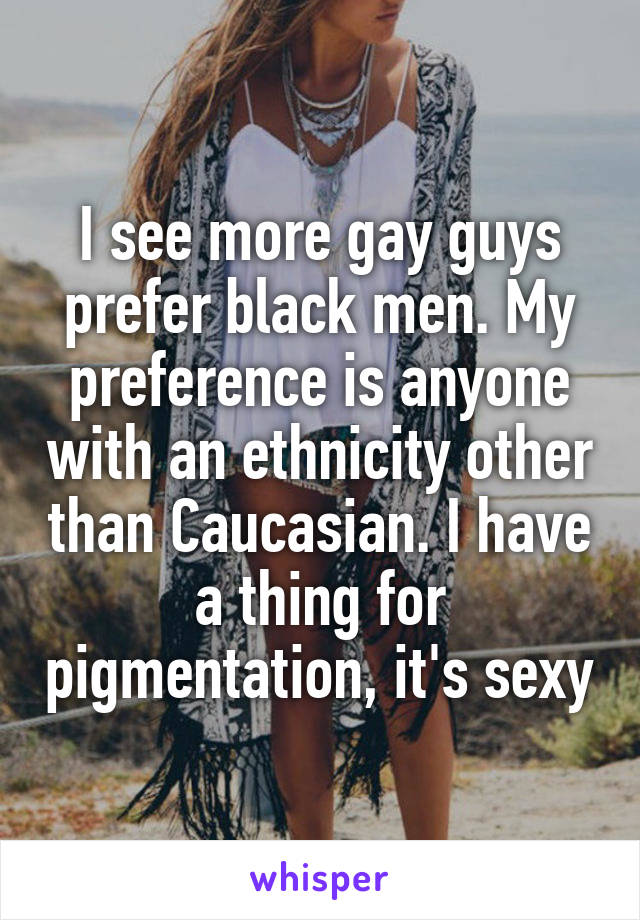 I see more gay guys prefer black men. My preference is anyone with an ethnicity other than Caucasian. I have a thing for pigmentation, it's sexy