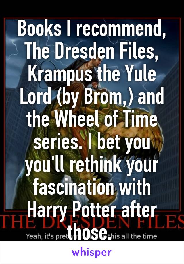 Books I recommend,
The Dresden Files, Krampus the Yule Lord (by Brom,) and the Wheel of Time series. I bet you you'll rethink your fascination with Harry Potter after those. 
