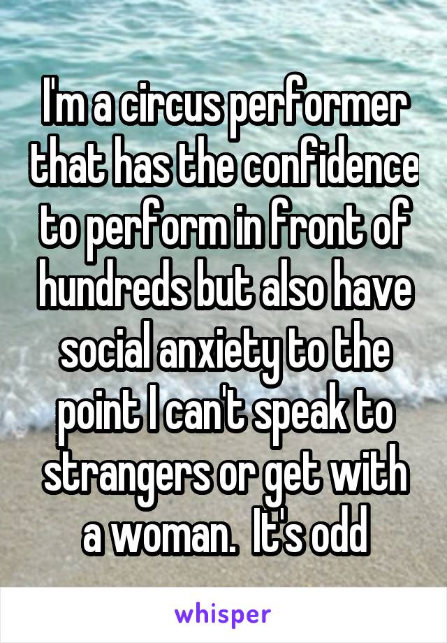 I'm a circus performer that has the confidence to perform in front of hundreds but also have social anxiety to the point I can't speak to strangers or get with a woman.  It's odd