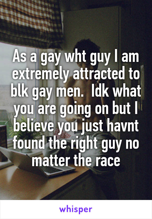 As a gay wht guy I am extremely attracted to blk gay men.  Idk what you are going on but I believe you just havnt found the right guy no matter the race
