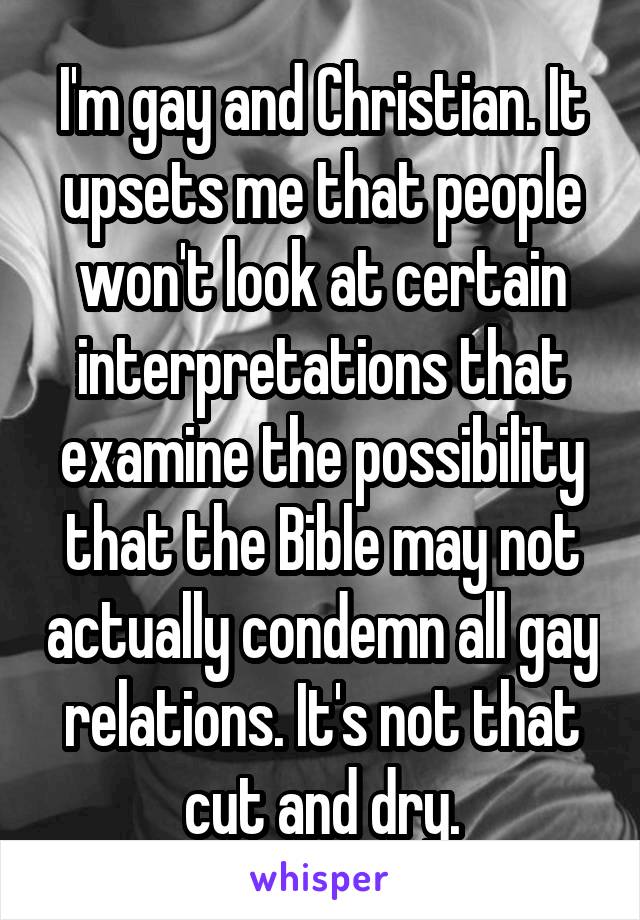 I'm gay and Christian. It upsets me that people won't look at certain interpretations that examine the possibility that the Bible may not actually condemn all gay relations. It's not that cut and dry.