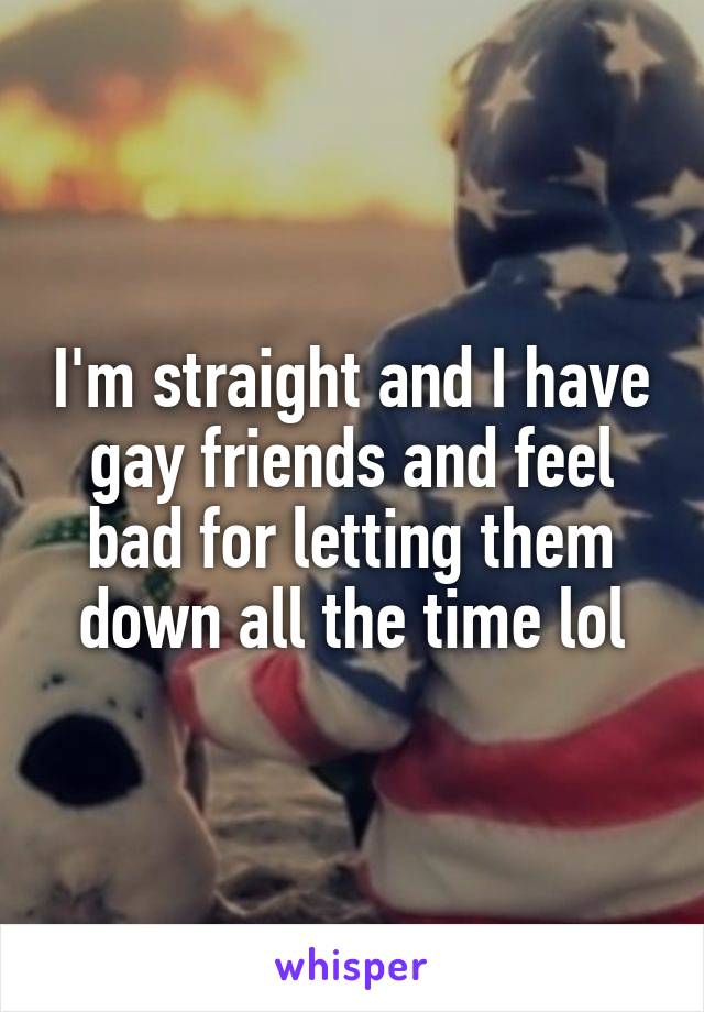 I'm straight and I have gay friends and feel bad for letting them down all the time lol
