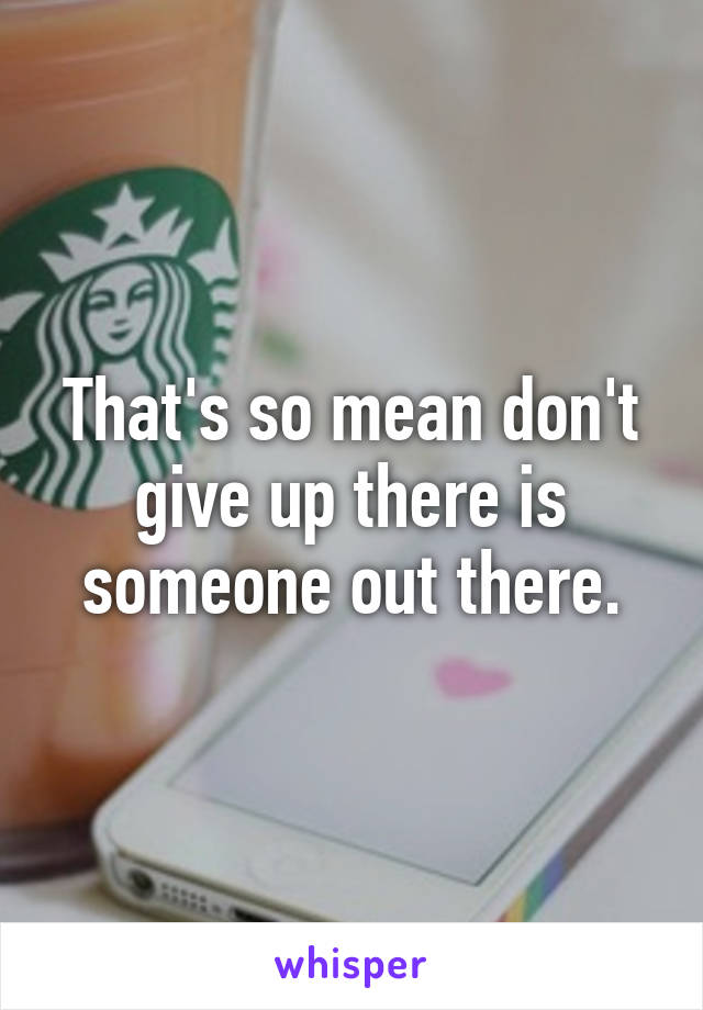 That's so mean don't give up there is someone out there.