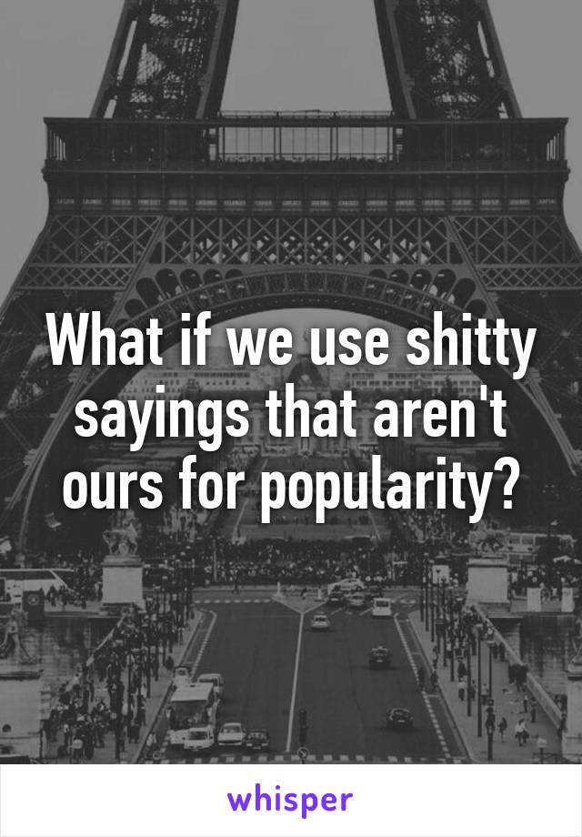 What if we use shitty sayings that aren't ours for popularity?