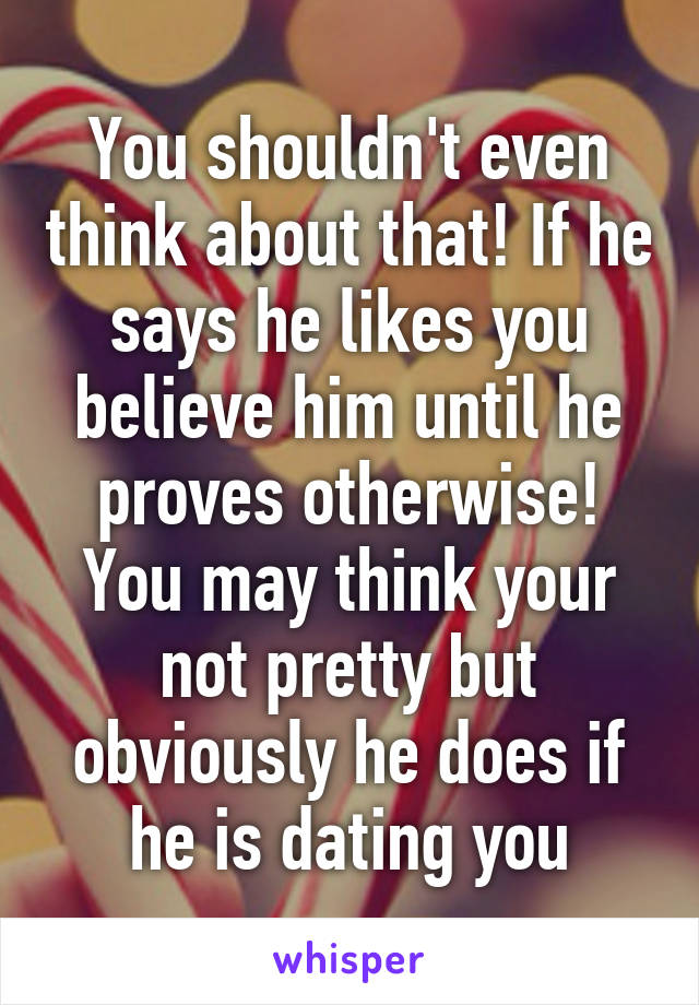 You shouldn't even think about that! If he says he likes you believe him until he proves otherwise! You may think your not pretty but obviously he does if he is dating you