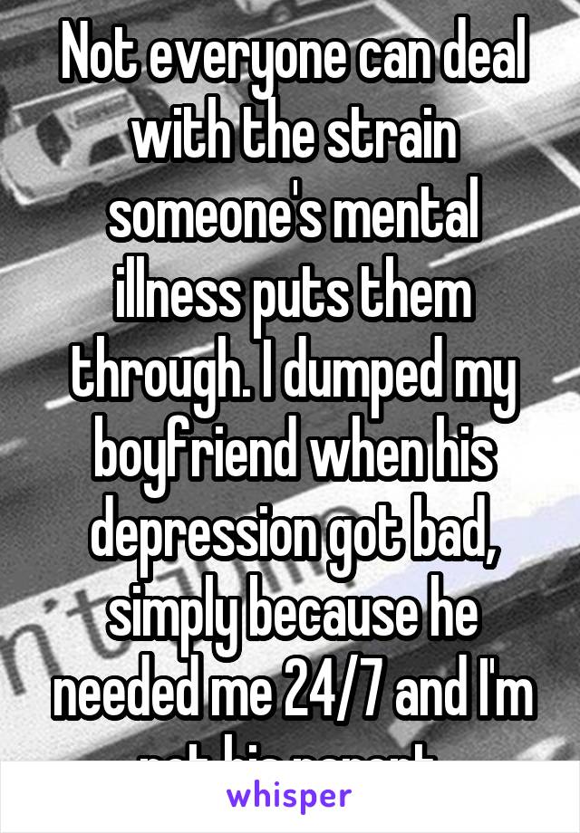 Not everyone can deal with the strain someone's mental illness puts them through. I dumped my boyfriend when his depression got bad, simply because he needed me 24/7 and I'm not his parent.