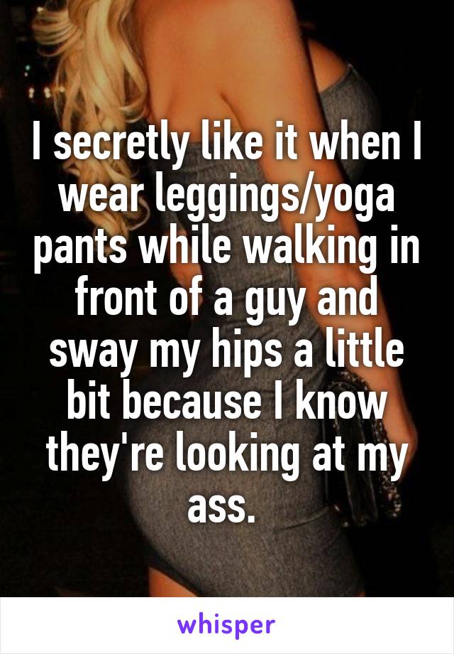 I secretly like it when I wear leggings/yoga pants while walking in front of a guy and sway my hips a little bit because I know they're looking at my ass. 