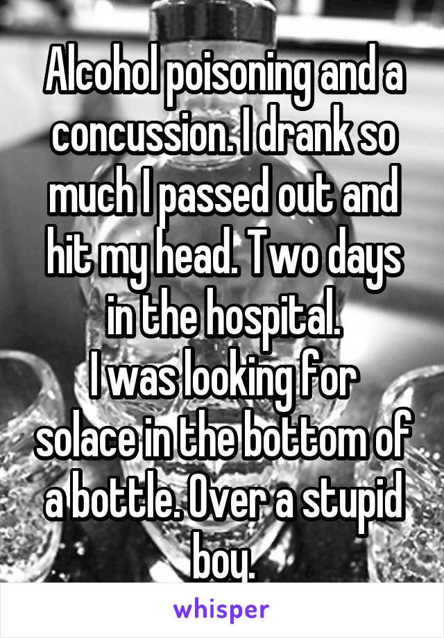 Alcohol poisoning and a concussion. I drank so much I passed out and hit my head. Two days in the hospital.
I was looking for solace in the bottom of a bottle. Over a stupid boy.