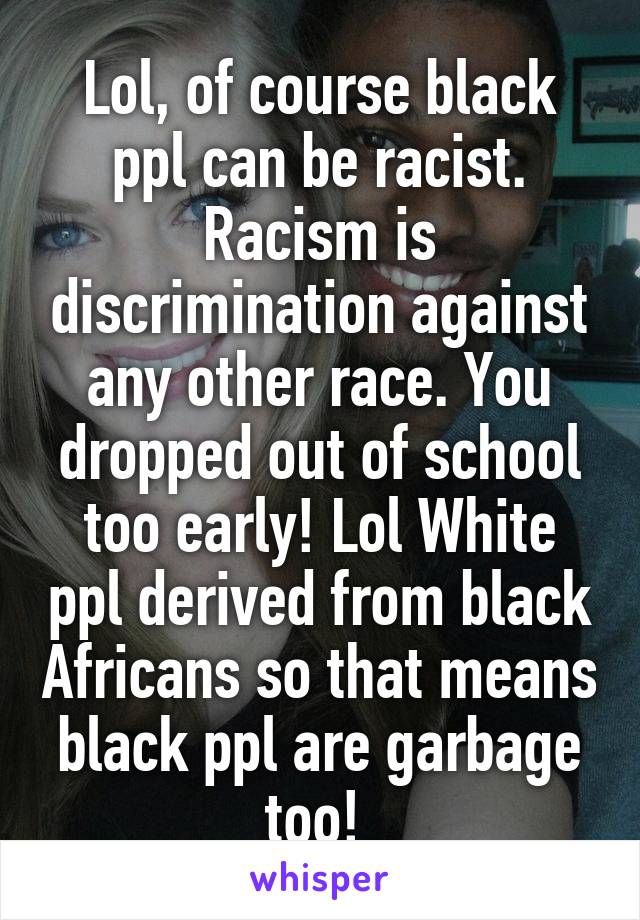 Lol, of course black ppl can be racist. Racism is discrimination against any other race. You dropped out of school too early! Lol White ppl derived from black Africans so that means black ppl are garbage too! 