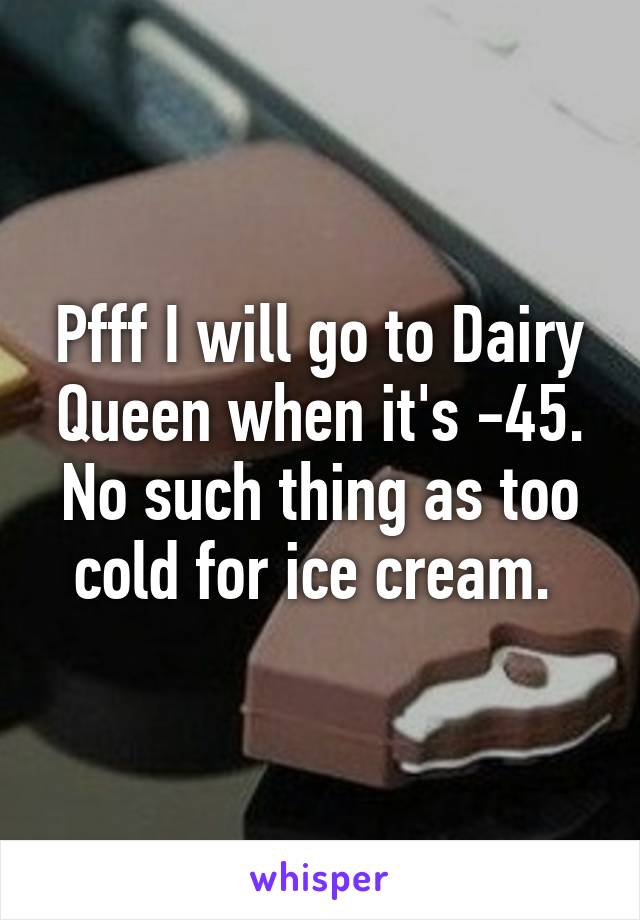 Pfff I will go to Dairy Queen when it's -45. No such thing as too cold for ice cream. 