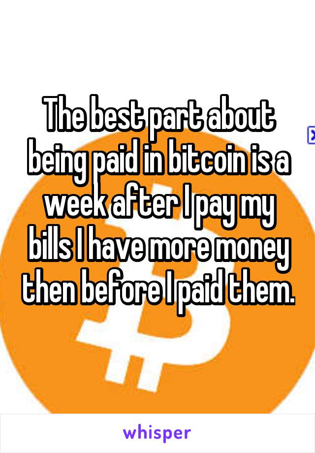 The best part about being paid in bitcoin is a week after I pay my bills I have more money then before I paid them. 