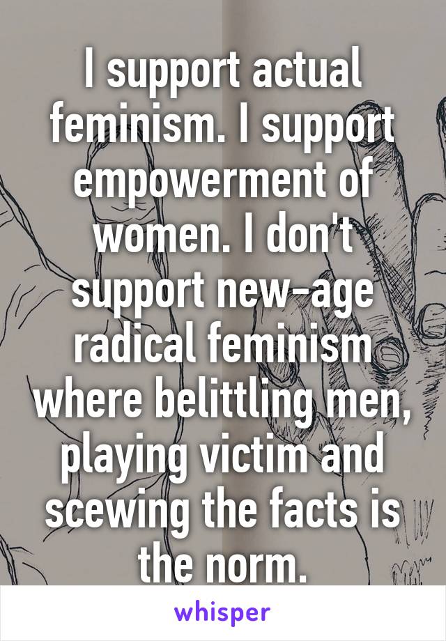 I support actual feminism. I support empowerment of women. I don't support new-age radical feminism where belittling men, playing victim and scewing the facts is the norm.