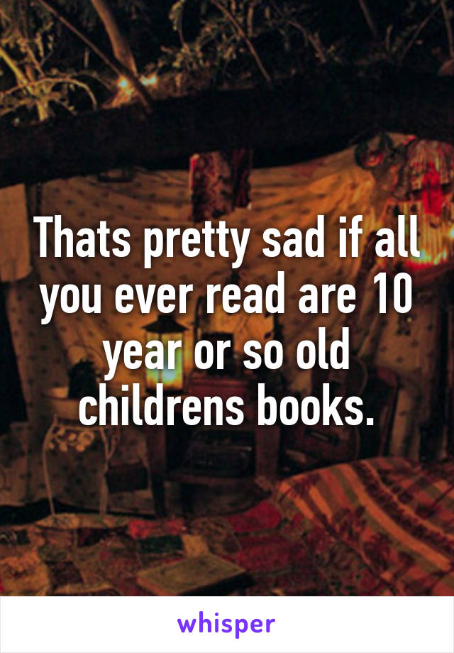 Thats pretty sad if all you ever read are 10 year or so old childrens books.