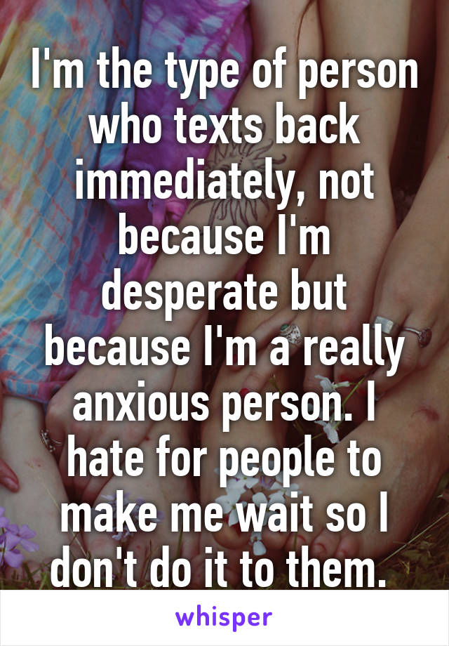 I'm the type of person who texts back immediately, not because I'm desperate but because I'm a really anxious person. I hate for people to make me wait so I don't do it to them. 