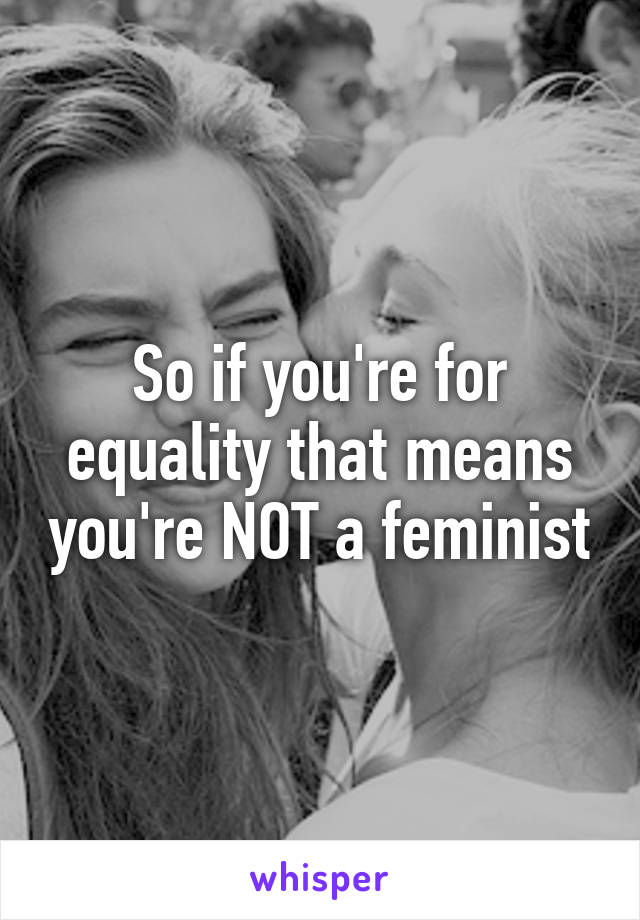 So if you're for equality that means you're NOT a feminist