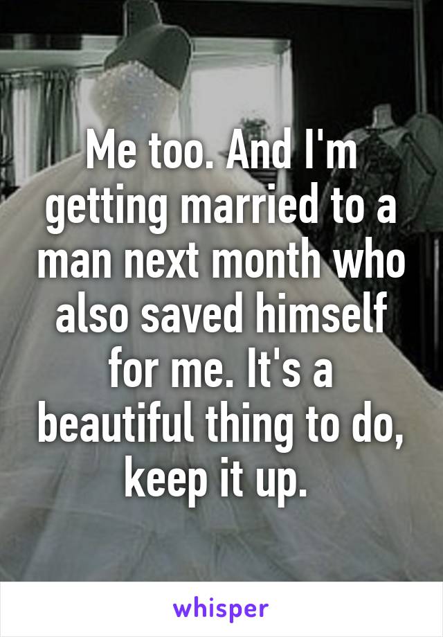 Me too. And I'm getting married to a man next month who also saved himself for me. It's a beautiful thing to do, keep it up. 