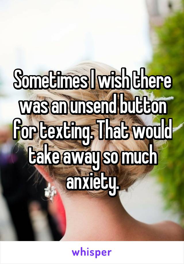Sometimes I wish there was an unsend button for texting. That would take away so much anxiety.