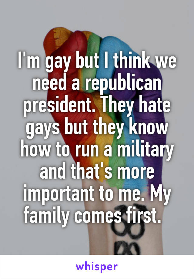 I'm gay but I think we need a republican president. They hate gays but they know how to run a military and that's more important to me. My family comes first.  