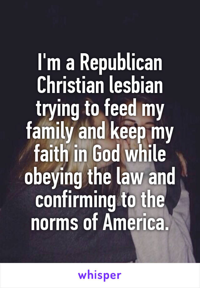 I'm a Republican Christian lesbian trying to feed my family and keep my faith in God while obeying the law and confirming to the norms of America.