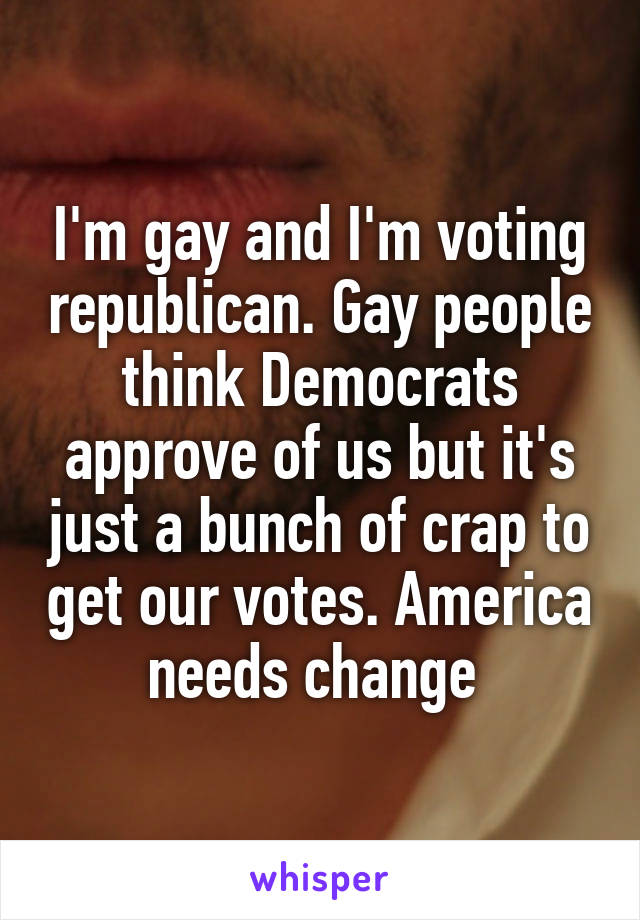 I'm gay and I'm voting republican. Gay people think Democrats approve of us but it's just a bunch of crap to get our votes. America needs change 