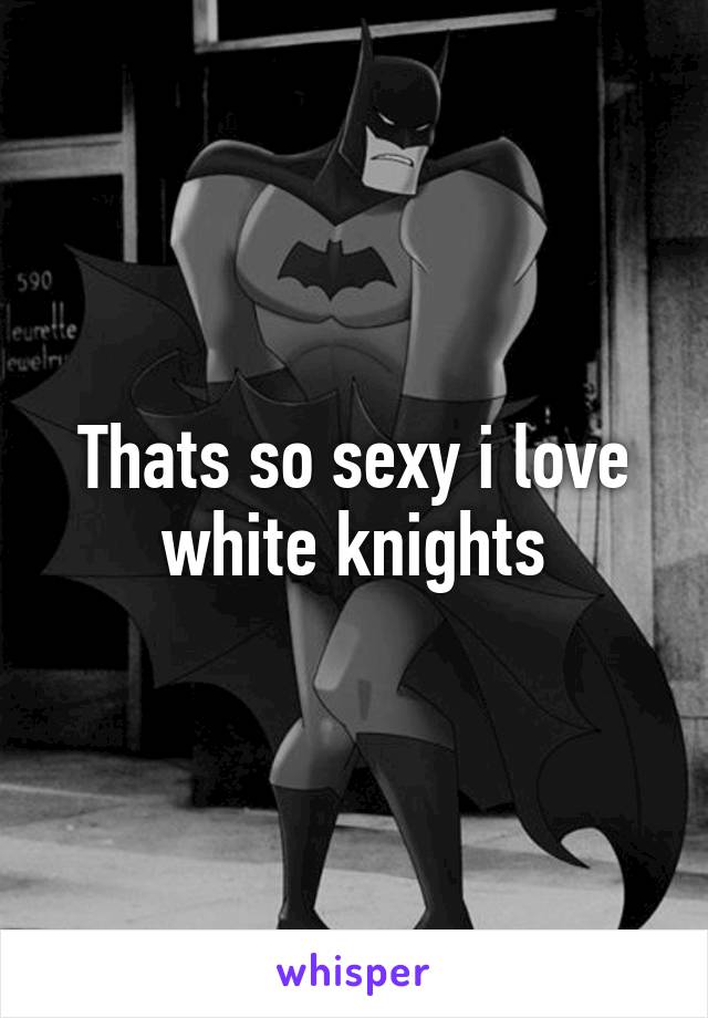 Thats so sexy i love white knights