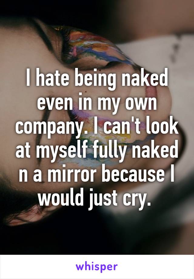 I hate being naked even in my own company. I can't look at myself fully naked n a mirror because I would just cry. 
