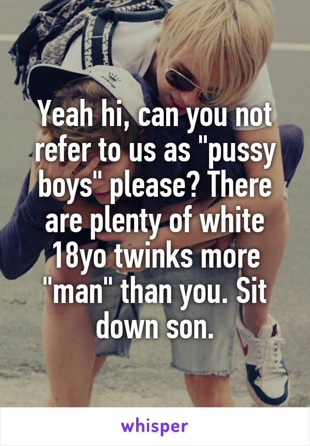 Yeah hi, can you not refer to us as "pussy boys" please? There are plenty of white 18yo twinks more "man" than you. Sit down son.