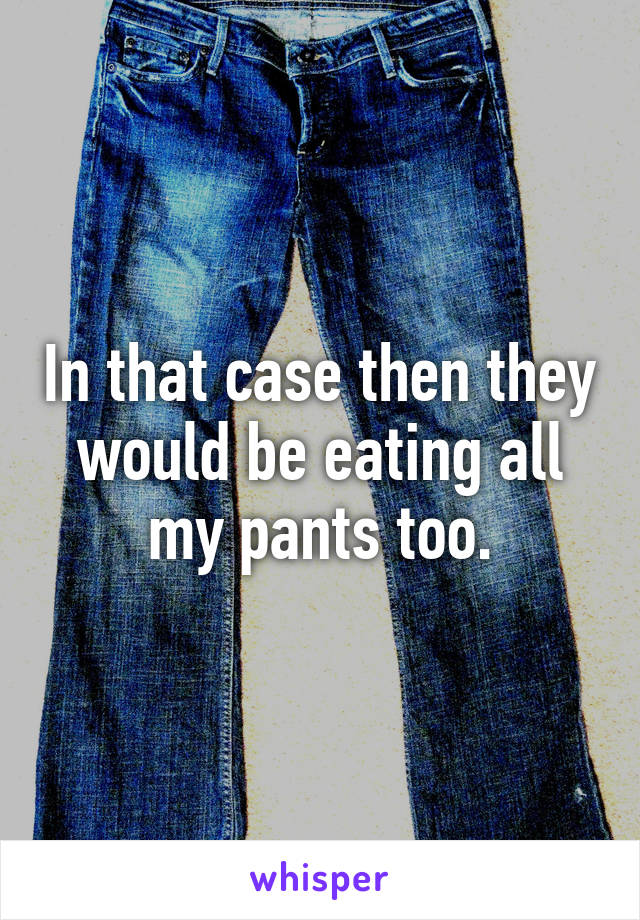 In that case then they would be eating all my pants too.
