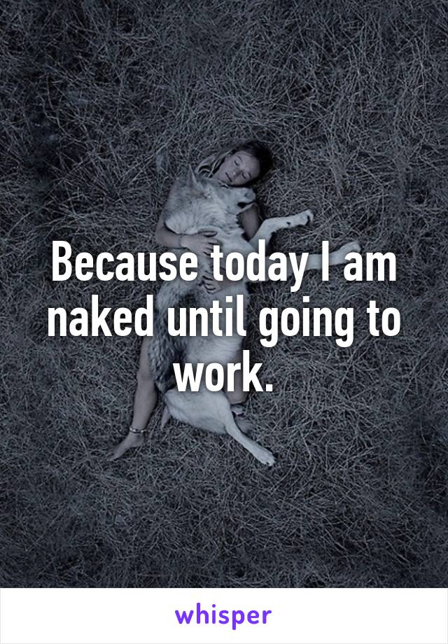 Because today I am naked until going to work.